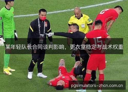 某年轻队长合同谈判影响，更衣室稳定与战术权重